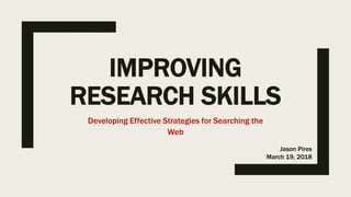 IMPROVING
RESEARCH SKILLS
Developing Effective Strategies for Searching the
Web
Jason Pires
March 19, 2018
 