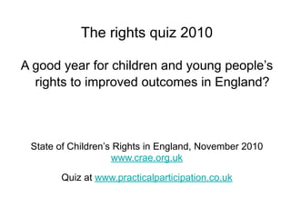 The rights quiz 2010

A good year for children and young people’s
  rights to improved outcomes in England?



 State of Children’s Rights in England, November 2010
                    www.crae.org.uk

       Quiz at www.practicalparticipation.co.uk
 