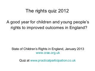 The rights quiz 2012
A good year for children and young people’s
rights to improved outcomes in England?
State of Children’s Rights in England, January 2013
www.crae.org.uk
Quiz at www.practicalparticipation.co.uk
 