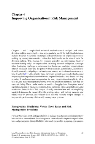 125L.A. Cox, Jr., Improving Risk Analysis, International Series in Operations
Research & Management Science 185, DOI 10.1007/978-1-4614-6058-9_4,
© Louis Anthony Cox, Jr. 2012
Chapters 1 and 2 emphasized technical methods−causal analysis and robust
decision-making, respectively – that are especially useful for individual decision-
makers. Chapter 3 explored challenges and opportunities for improving decision-
making by treating communities, rather than individuals, as the natural units for
decision-making. This chapter, by contrast, considers an intermediate level of
decision-making entity: the organization, including business enterprises. Although
it is a fascinating challenge to understand how businesses (and other organizations)
interact with each other and the public within societies, communities, and institu-
tional frameworks, adapting to each other and to their uncertain environments over
time (Harford 2011), this chapter has a narrower, applied focus: understanding and
improving how organizations describe and respond to the risks and threats that they
perceive. It has become common practice for many organizations to explicitly iden-
tify, list, and make management priority decisions about different risks that they are
aware of facing. These can be as diverse as risks of supply chain disruption, loss of
reputation, failure of business continuity, legal liabilities, strikes, plant closures, and
market and ﬁnancial risks. This chapter critically examines how well such explicitly
identiﬁed risks can be managed by the scoring, rating, and ranking systems now
widely used in practice; and whether it is possible to make simple changes to
improve the performance of these risk management systems.
Background: Traditional Versus Novel Risks and Risk
Management Principles
Forover500years,needsandopportunitiestomanageriskybusinessesmoreproﬁtably
have driven a succession of risk management innovations in corporate organization,
law, and governance. Limited liability, joint stock ownership, insurance, reinsurance,
Chapter 4
Improving Organizational Risk Management
 