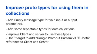 Improve proto types for using them in
collections
- Add Empty message type for void input or output
parameters.
- Add some repeatable types for data collections.
- Improve Client and server to use those types
- Don’t forget to add “Google.Protobuf.Custom v3.0.0-beta”
reference to Client and Server
 