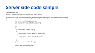 Server side code sample
//private server field
Google.Protobuf.Collections.RepeatedField<User> users;
public Task<UsersCollection> GetUserByName(stringRequest request, ServerCallContext context)
{
var reply = new UsersCollection();
var enumerator = users.GetEnumerator();
do
{
if (enumerator.Current != null)
{
if (enumerator.Current.Name == request.Str)
{
reply.Users.Add(enumerator.Current);
}
}
} while (enumerator.MoveNext());
return Task.FromResult(reply);
}
 
