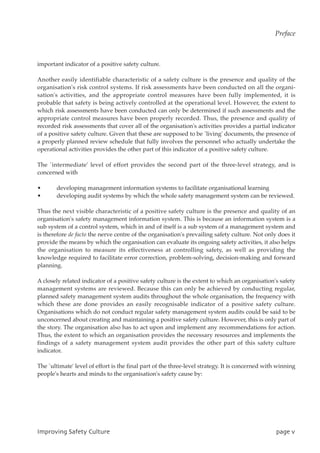 important indicator of a positive safety culture.
Another easily identifiable characteristic of a safety culture is the presence and quality of the
organisation's risk control systems. If risk assessments have been conducted on all the organi-
sation's activities, and the appropriate control measures have been fully implemented, it is
probable that safety is being actively controlled at the operational level. However, the extent to
which risk assessments have been conducted can only be determined if such assessments and the
appropriate control measures have been properly recorded. Thus, the presence and quality of
recorded risk assessments that cover all of the organisation's activities provides a partial indicator
of a positive safety culture. Given that these are supposed to be `living' documents, the presence of
a properly planned review schedule that fully involves the personnel who actually undertake the
operational activities provides the other part of this indicator of a positive safety culture.
The `intermediate' level of effort provides the second part of the three-level strategy, and is
concerned with
• developing management information systems to facilitate organisational learning
• developing audit systems by which the whole safety management system can be reviewed.
Thus the next visible characteristic of a positive safety culture is the presence and quality of an
organisation's safety management information system. This is because an information system is a
sub system of a control system, which in and of itself is a sub system of a management system and
is therefore de facto the nerve centre of the organisation's prevailing safety culture. Not only does it
provide the means by which the organisation can evaluate its ongoing safety activities, it also helps
the organisation to measure its effectiveness at controlling safety, as well as providing the
knowledge required to facilitate error correction, problem-solving, decision-making and forward
planning.
A closely related indicator of a positive safety culture is the extent to which an organisation's safety
management systems are reviewed. Because this can only be achieved by conducting regular,
planned safety management system audits throughout the whole organisation, the frequency with
which these are done provides an easily recognisable indicator of a positive safety culture.
Organisations which do not conduct regular safety management system audits could be said to be
unconcerned about creating and maintaining a positive safety culture. However, this is only part of
the story. The organisation also has to act upon and implement any recommendations for action.
Thus, the extent to which an organisation provides the necessary resources and implements the
findings of a safety management system audit provides the other part of this safety culture
indicator.
The `ultimate' level of effort is the final part of the three-level strategy. It is concerned with winning
people's hearts and minds to the organisation's safety cause by:
JnqspwjohTbgfuzDvmuvsf qbhfw
Preface
 