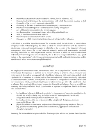 • the methods of communications used (oral, written, visual, electronic, etc.)
• the complexity and timing of the communications with which the person is required to deal
• the quality of the person’s communication skill(s)
• the timing of the need to transmit or receive emergency communications
• the effectiveness of the person’s communications during emergencies
• any additional communications the person requires
• whether or not the communications are affected by critical incidents
• areas of possible communication conflicts
• the consequences of a communication failure
• the degree to which he or she attends meetings, briefings, toolbox talks, etc.
In addition, it would be useful to examine the extent to which the job holder is aware of the
company’s health and safety policy, the extent to which the person is familiar with the company’s
mission and vision statements, the degree to which he or she is aware of the frequency of senior
management safety tours, the person’s ease of access to written risk assessments, standard
operating procedures, etc. affecting the work area and the extent to which the person reads health
and safety information posted on noticeboards, etc. In this way it is possible to build up a good
picture of the organisation’s effectiveness at communicating health and safety information and to
identify areas where improvements might be needed.
Competence
An employee’s competence exerts an enormous effect on an organisation’s health and safety
performance. Competence is defined as `a person’s ability to perform a task’. Because task
performance is dependent upon people’s levels of knowledge and skill, motivation and physical
capabilities, it is important to examine each of these to determine if people are actually competent
to undertake the task in hand. Assumptions that someone is competent to undertake a task can
have catastrophic effects, as indicated by the case of a time served gas fitter who failed to fit a flue
to a heater. Two people died from fumes because the fitter did not believe a flue was available or
necessary for the type of heater fitted. Examinations of a person’s competence should at the very
least focus on their:
• levels of knowledge and skills as demonstrated by the possession of appropriate qualifications for
their job (i.e. NVQs or SVQs, City  Guilds, Industrial Training Boards Certificates,
designatory letters from a professional institution, etc.)
• levels of motivation (this can be determined by using the job design questionnaire
presented in Figure 3.4)
• physical attributes to ensure that people are not handicapped in any way to do their job
(e.g. good levels of hearing, good colour discrimination, appropriate and sufficient
strength, height, etc.)
Assessing the levels of knowledge and skill for those employees who do not possess formal qualifi-
JnqspwjohTbgfuzDvmuvsf qbhf9:
Job Analysis
 