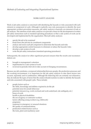 WORK SAFETY ANALYSIS
Work or job safety analysis is concerned with identifying the hazards or risks associated with each
element or component of a job. Although it explicitly uses risk assessments to identify the most
appropriate accident prevention measures, job safety analysis is basically an extension of task or
job analysis. The intention of job safety analysis is to provide a basis for the development of written
job safety instructions such as standard operating procedures so that a safe system of work can be
developed and implemented by the organisation. Most job safety analyses:
• specify the job to be examined
• break down the job into its constituent components
• analyse and assess each job component to determine the hazards and risks
• develop appropriate control measures to eliminate or reduce the hazards/risks
• develop a safe system of work
• write the job safety instructions (standard operating procedures).
Subsequently, the analyst (or other significant person) ensures that the results and recommen-
dations are:
• brought to management’s attention
• implemented in a safe system of work
• reviewed at periodic intervals to take account of changing circumstances.
Because any job constitutes a reciprocal relationship between people, the production processes and
the working environment, it is important for the job safety analysis to take these factors into
account, separately and in combination. Although the following lists are certainly not exhaustive,
they do indicate the types of factor that the analyst should examine in order to identify the hazards
and risks associated with people’s jobs. These include:
• people factors such as
the skills, knowledge and abilities required to do the job
potential areas for unsafe behaviour
potential stressors (e.g. work overload and work underload, role ambiguity, etc.)
hours of work
health or physical disabilities
the use of agency or contractor workers
factors affecting young workers (e.g. shiftwork)
pregnancy
responses to emergency or unusual situations
the quality of communications
• production-related factors such as
the tools, plant and machinery used
qbhf:3 JnqspwjohTbgfuzDvmuvsf
Methods of Evaluating and Integrating Organisational Systems
 