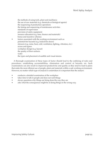 the methods of using tools, plant and machinery
the use of raw materials (e.g. chemicals or biological agents)
the sequencing of production operations
the timing and sequencing of maintenance activities
standards of supervision
provision of safety equipment
resource allocation (e.g. time, finance and materials)
bonus and incentive schemes
• factors associated with the working environment such as:
potential fire hazards (e.g. locked fire doors)
stressors (e.g. noise, heat, cold, ventilation, lighting, vibration, etc.)
access and egress
workplace design (e.g. layout)
the quality of floor surfaces
water
the types and placement of audible and visual alarms.
A thorough examination of these types of factor should lead to the codifying of rules and
procedures, establishing accountabilities, elimination and control of hazards, etc. Such
examinations can also result in improved productivity and quality as they tend to lead to plans
that make the most efficient use of people, plant and materials within a safe working environment.
However, no matter which type of analysis is undertaken it is important that the analyst:
• conducts a detailed examination of the workplace
• takes time to talk to people and does not rush things
• always questions why things are being done the way they are
• asks what the consequences might be of doing things in the wrong way.
JnqspwjohTbgfuzDvmuvsf qbhf:4
Work Safety Analysis
 
