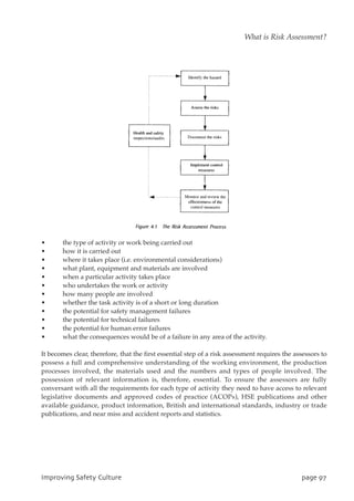 • the type of activity or work being carried out
• how it is carried out
• where it takes place (i.e. environmental considerations)
• what plant, equipment and materials are involved
• when a particular activity takes place
• who undertakes the work or activity
• how many people are involved
• whether the task activity is of a short or long duration
• the potential for safety management failures
• the potential for technical failures
• the potential for human error failures
• what the consequences would be of a failure in any area of the activity.
It becomes clear, therefore, that the first essential step of a risk assessment requires the assessors to
possess a full and comprehensive understanding of the working environment, the production
processes involved, the materials used and the numbers and types of people involved. The
possession of relevant information is, therefore, essential. To ensure the assessors are fully
conversant with all the requirements for each type of activity they need to have access to relevant
legislative documents and approved codes of practice (ACOPs), HSE publications and other
available guidance, product information, British and international standards, industry or trade
publications, and near miss and accident reports and statistics.
JnqspwjohTbgfuzDvmuvsf qbhf:8
What is Risk Assessment?
 