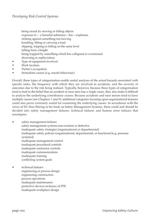 being struck by moving or falling objects
exposure to – a harmful substance – fire – explosion
striking against something not moving
handling, lifting or carrying a load
slipping, tripping or falling on the same level
falling from a height
being trapped by something which has collapsed or overturned
drowning or asphyxiation
• Type of equipment involved
• Work location
• Victim’s occupation
• Immediate causes (e.g. unsafe behaviour).
Overall, these types of categorisation enable useful analyses of the actual hazards associated with
specific tasks, the frequency with which they are involved in accidents, and the severity of
outcomes due to the risk being realised. Typically, however, because these types of categorisation
tend to lead to the belief that an accident or near miss has a single cause, they also make it difficult
to analyse the underlying contributory causes. Because accidents and near misses tend to have
multiple causes (see Chapters 1 and 9), additional categories focusing upon organisational features
could also prove extremely useful for examining the underlying causes. In accordance with the
views of Dr Alan Waring in his book on Safety Management Systems, these could and should be
divided into safety management failures, technical failures and human error failures that
encompass:
• safety management failures
safety management systems non-existent or defective
inadequate safety strategies (organisational or departmental)
inadequate safety policies (organisational, departmental, or functional [e.g. pressure
systems])
inadequate management control
inadequate procedural controls
inadequate contractor controls
inadequate communications
inadequate training
conflicting system goals
• technical failures
engineering or process design
engineering construction
process operations
inadequate maintenance
protective devices inclusive of PPE
inadequate workplace design
qbhf211 JnqspwjohTbgfuzDvmuvsf
Developing Risk Control Systems
 