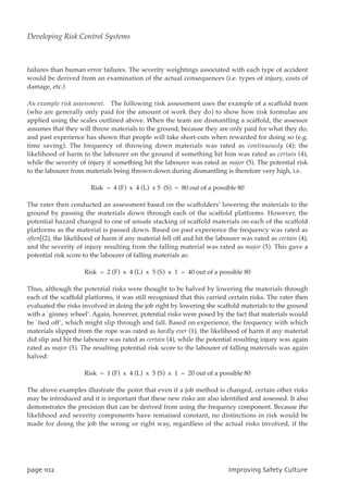 failures than human error failures. The severity weightings associated with each type of accident
would be derived from an examination of the actual consequences (i.e. types of injury, costs of
damage, etc.)
An example risk assessment. The following risk assessment uses the example of a scaffold team
(who are generally only paid for the amount of work they do) to show how risk formulae are
applied using the scales outlined above. When the team are dismantling a scaffold, the assessor
assumes that they will throw materials to the ground, because they are only paid for what they do,
and past experience has shown that people will take short-cuts when rewarded for doing so (e.g.
time saving). The frequency of throwing down materials was rated as continuously (4); the
likelihood of harm to the labourer on the ground if something hit him was rated as certain (4),
while the severity of injury if something hit the labourer was rated as major (5). The potential risk
to the labourer from materials being thrown down during dismantling is therefore very high, i.e.
Risk = 4 (F) x 4 (L) x 5 (S) = 80 out of a possible 80
The rater then conducted an assessment based on the scaffolders’ lowering the materials to the
ground by passing the materials down through each of the scaffold platforms. However, the
potential hazard changed to one of unsafe stacking of scaffold materials on each of the scaffold
platforms as the material is passed down. Based on past experience the frequency was rated as
often[(2), the likelihood of harm if any material fell off and hit the labourer was rated as certain (4),
and the severity of injury resulting from the falling material was rated as major (5). This gave a
potential risk score to the labourer of falling materials as:
Risk = 2 (F) x 4 (L) x 5 (S) x 1 = 40 out of a possible 80
Thus, although the potential risks were thought to be halved by lowering the materials through
each of the scaffold platforms, it was still recognised that this carried certain risks. The rater then
evaluated the risks involved in doing the job right by lowering the scaffold materials to the ground
with a `ginney wheel’. Again, however, potential risks were posed by the fact that materials would
be `tied off’, which might slip through and fall. Based on experience, the frequency with which
materials slipped from the rope was rated as hardly ever (1), the likelihood of harm if any material
did slip and hit the labourer was rated as certain (4), while the potential resulting injury was again
rated as major (5). The resulting potential risk score to the labourer of falling materials was again
halved:
Risk = 1 (F) x 4 (L) x 5 (S) x 1 = 20 out of a possible 80
The above examples illustrate the point that even if a job method is changed, certain other risks
may be introduced and it is important that these new risks are also identified and assessed. It also
demonstrates the precision that can be derived from using the frequency component. Because the
likelihood and severity components have remained constant, no distinctions in risk would be
made for doing the job the wrong or right way, regardless of the actual risks involved, if the
qbhf213 JnqspwjohTbgfuzDvmuvsf
Developing Risk Control Systems
 