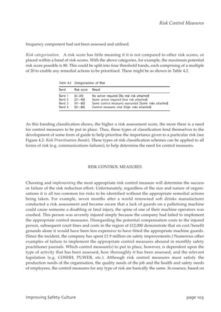 frequency component had not been assessed and utilised.
Risk categorisation. A risk score has little meaning if it is not compared to other risk scores, or
placed within a band of risk scores. With the above categories, for example, the maximum potential
risk score possible is 80. This could be split into four threshold bands, each comprising of a multiple
of 20 to enable any remedial actions to be prioritised. These might be as shown in Table 4.2.
As this banding classification shows, the higher a risk assessment score, the more there is a need
for control measures to be put in place. Thus, these types of classification lend themselves to the
development of some form of guide to help prioritise the importance given to a particular risk (see
Figure 4.2: Risk Prioritisation Bands). These types of risk classification schemes can be applied to all
forms of risk (e.g. communications failures), to help determine the need for control measures.
RISK CONTROL MEASURES
Choosing and implementing the most appropriate risk control measure will determine the success
or failure of the risk reduction effort. Unfortunately, regardless of the size and nature of organi-
sations it is all too common for risks to be identified without the appropriate remedial actions
being taken. For example, seven months after a world renowned soft drinks manufacturer
conducted a risk assessment and became aware that a lack of guards on a palletising machine
could cause someone a disabling or fatal injury, the spine of one of their machine operators was
crushed. This person was severely injured simply because the company had failed to implement
the appropriate control measures. Disregarding the potential compensation costs to the injured
person, subsequent court fines and costs in the region of £12,000 demonstrate that on cost/benefit
grounds alone it would have been less expensive to have fitted the appropriate machine guards.
(Since the incident, the company has spent £1.9 million on safety improvements.) Numerous other
examples of failure to implement the appropriate control measures abound in monthly safety
practitioner journals. Which control measure(s) to put in place, however, is dependent upon the
type of activity that has been assessed, how thoroughly it has been assessed, and the relevant
legislation (e.g. COSHH, PUWER, etc.). Although risk control measures must satisfy the
production needs of the organisation, the quality needs of the job and the health and safety needs
of employees, the control measures for any type of risk are basically the same. In essence, based on
JnqspwjohTbgfuzDvmuvsf qbhf214
Risk Control Measures
 