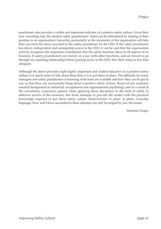 practitioner also provides a visible and important indicator of a positive safety culture. Given their
new consulting role, the modern safety practitioners' status can be determined by looking at their
position in an organisation's hierarchy, particularly as the remainder of the organisation will take
their cue from the status accorded to the safety practitioner by the CEO. If the safety practitioner
has direct, independent and unimpeded access to the CEO, it can be said that the organisation
actively recognises the important contribution that the safety function offers to all aspects of its
business. If safety practitioners are merely on a par with other functions, and are forced to go
through any reporting relationships before gaining access to the CEO, then their status is less than
adequate.
Although the above provides eight highly important and visible indicators of a positive safety
culture, it is much easier to talk about them than it is to put them in place. The difficulty for many
managers and safety practitioners is knowing what tools are available and how they can be put to
use, so that they can successfully bring about a positive safety culture. Based on my academic
research background in industrial, occupational and organisational psychology, and as a result of
the consultancy experience gained while applying these disciplines to the field of safety in
different sectors of the economy, this book attempts to provide the reader with the practical
knowledge required to put these safety culture characteristics in place, in plain, everyday
language. How well I have succeeded in these attempts can only be judged by you, the reader.
Dominic Cooper
JnqspwjohTbgfuzDvmuvsf qbhfwjj
Preface
 