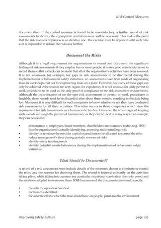 documentation. If the control measure is found to be unsatisfactory, a further round of risk
assessments to identify the appropriate control measure will be necessary. This makes the point
that the risk assessment process is an iterative one. The exercise must be repeated until such time
as it is impossible to reduce the risks any further.
Document the Risks
Although it is a legal requirement for organisations to record and document the significant
findings of risk assessments if they employ five or more people, it makes good commercial sense to
record them so that a check can be made that all of the organisation’s activities have been assessed.
It is not unknown, for example, for gaps in risk assessments to be discovered during the
implementation of behavioural safety initiatives, i.e. assessments have been made of engineering
tasks in workshops, but not for engineering tasks on a plant. However, discovery of these gaps can
only be achieved if the records are kept. Again, for expediency, it is not unusual for daily permit to
work procedures to be used as the only proof of compliance to the risk assessment requirements.
Although the incorporation of on-the-spot risk assessments in permit to work procedures is
laudable, these records tend to be discarded after about three months, resulting in the data being
lost. Moreover, it is very difficult for such companies to know whether or not they have conducted
risk assessments for all their activities. This often occurs in those companies which view the
requirement for risk assessments as a bureaucratic burden. However, the advantages of keeping
such records outweigh the perceived bureaucracy, as they can be used in many ways. For example,
they can be used to:
• demonstrate to employees, board members, shareholders and statutory bodies (e.g. HSE)
that the organisation is actually identifying, assessing and controlling risks
• identify or reinforce the need for capital expenditure to be allocated to control the risks
• reduce management’s time during periodic reviews of risks
• identify safety training needs
• identify potential unsafe behaviours during the implementation of behavioural safety
initiatives.
What Should be Documented?
A record of a risk assessment must include details of the measures chosen to eliminate or control
the risks, and the reasons for choosing them. The record is focused primarily on the activities
taking place, while taking into account any particular situational constraints, the risks posed and
the solutions adopted to overcome them. IOSH recommend the documentation should specify:
• the activity, operation, location
• the hazards identified
• the adverse effects which the risks could have on people, plant and the environment
JnqspwjohTbgfuzDvmuvsf qbhf218
Risk Control Measures
 