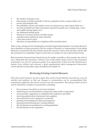• the numbers of people at risk
• those groups of people especially at risk (e.g. pregnant women, young workers, etc.)
• serious and imminent risks
• the probability of harm and realistic worst case outcomes (e.g. major injury, death, etc.)
• any relevant health and safety information required by people (e.g. warning signs, visual
and audible alerting signals, etc.)
• any additional training needs
• references to existing controls, and their quality
• remedial actions required in order of priority
• a firm time scale for action
• allocation of responsibility for completion of the remedial actions.
There is also a strong case for including the associated organisational policies or practices that have
been identified as being associated with the creation of hazards, or reinforcement of risk-taking
behaviour. In particular, the form should contain the assessors’ names, their job titles and the date
the assessment was undertaken. Figure 4.4 provides an example of a risk assessment pro forma.
Risk assessment documentation should always be readily accessible to those people who need to
see it. Dedicated risk assessment `software’ now on the market makes access to risk assessment
information very easy for numerous people in an organisation. It also eases the administrative
burden. Even without such software, a good organisational safety management information
system should overcome these types of problem (see Chapter 5).
Reviewing Existing Control Measures
Once risk control measures are put in place, they need to be periodically reviewed (e.g. every 24
months) and updated, so that any changes in circumstances can be accommodated (this
requirement emphasises the need to record every risk assessment). The timing of these reviews
may be dictated by a number of circumstances, including:
• the occurrence of accidents or near miss incidents
• addressing any recommendations arising from safety audits or inspections
• receiving safety suggestions or complaints from employees and others
• receiving updated safety information from suppliers
• the introduction of new equipment or materials
• planning and installing new plant and equipment
• planning and introducing new working methods
• the introduction of amendments to existing legislation
• the introduction of new legislation.
JnqspwjohTbgfuzDvmuvsf qbhf21:
Risk Control Measures
 