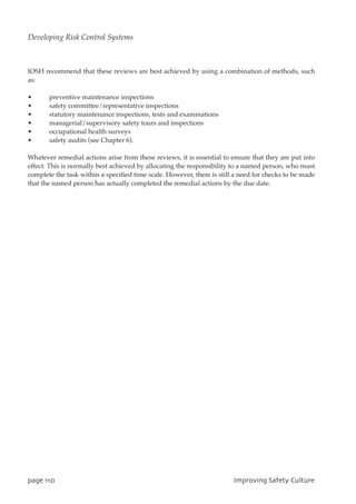 IOSH recommend that these reviews are best achieved by using a combination of methods, such
as:
• preventive maintenance inspections
• safety committee/representative inspections
• statutory maintenance inspections, tests and examinations
• managerial/supervisory safety tours and inspections
• occupational health surveys
• safety audits (see Chapter 6).
Whatever remedial actions arise from these reviews, it is essential to ensure that they are put into
effect. This is normally best achieved by allocating the responsibility to a named person, who must
complete the task within a specified time scale. However, there is still a need for checks to be made
that the named person has actually completed the remedial actions by the due date.
qbhf221 JnqspwjohTbgfuzDvmuvsf
Developing Risk Control Systems
 