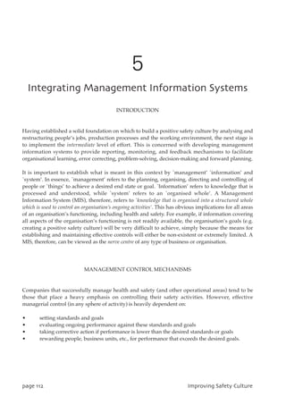 5
JoufhsbujohNbobhfnfouJogpsnbujpoTztufnt
INTRODUCTION
Having established a solid foundation on which to build a positive safety culture by analysing and
restructuring people’s jobs, production processes and the working environment, the next stage is
to implement the intermediate level of effort. This is concerned with developing management
information systems to provide reporting, monitoring, and feedback mechanisms to facilitate
organisational learning, error correcting, problem-solving, decision-making and forward planning.
It is important to establish what is meant in this context by `management’ `information’ and
`system’. In essence, `management’ refers to the planning, organising, directing and controlling of
people or `things’ to achieve a desired end state or goal. `Information’ refers to knowledge that is
processed and understood, while `system’ refers to an `organised whole’. A Management
Information System (MIS), therefore, refers to `knowledge that is organised into a structured whole
which is used to control an organisation’s ongoing activities’. This has obvious implications for all areas
of an organisation’s functioning, including health and safety. For example, if information covering
all aspects of the organisation’s functioning is not readily available, the organisation’s goals (e.g.
creating a positive safety culture) will be very difficult to achieve, simply because the means for
establishing and maintaining effective controls will either be non-existent or extremely limited. A
MIS, therefore, can be viewed as the nerve centre of any type of business or organisation.
MANAGEMENT CONTROL MECHANISMS
Companies that successfully manage health and safety (and other operational areas) tend to be
those that place a heavy emphasis on controlling their safety activities. However, effective
managerial control (in any sphere of activity) is heavily dependent on:
• setting standards and goals
• evaluating ongoing performance against these standards and goals
• taking corrective action if performance is lower than the desired standards or goals
• rewarding people, business units, etc., for performance that exceeds the desired goals.
qbhf223 JnqspwjohTbgfuzDvmuvsf
 