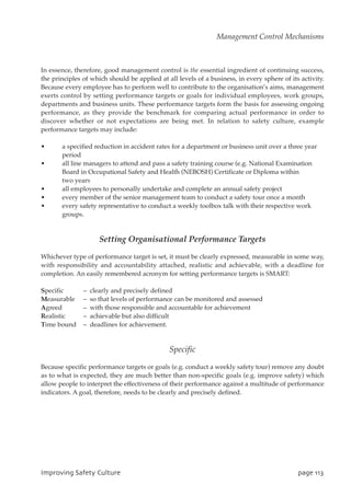 In essence, therefore, good management control is the essential ingredient of continuing success,
the principles of which should be applied at all levels of a business, in every sphere of its activity.
Because every employee has to perform well to contribute to the organisation’s aims, management
exerts control by setting performance targets or goals for individual employees, work groups,
departments and business units. These performance targets form the basis for assessing ongoing
performance, as they provide the benchmark for comparing actual performance in order to
discover whether or not expectations are being met. In relation to safety culture, example
performance targets may include:
• a specified reduction in accident rates for a department or business unit over a three year
period
• all line managers to attend and pass a safety training course (e.g. National Examination
Board in Occupational Safety and Health (NEBOSH) Certificate or Diploma within
two years
• all employees to personally undertake and complete an annual safety project
• every member of the senior management team to conduct a safety tour once a month
• every safety representative to conduct a weekly toolbox talk with their respective work
groups.
Setting Organisational Performance Targets
Whichever type of performance target is set, it must be clearly expressed, measurable in some way,
with responsibility and accountability attached, realistic and achievable, with a deadline for
completion. An easily remembered acronym for setting performance targets is SMART:
Specific – clearly and precisely defined
Measurable – so that levels of performance can be monitored and assessed
Agreed – with those responsible and accountable for achievement
Realistic – achievable but also difficult
Time bound – deadlines for achievement.
Specific
Because specific performance targets or goals (e.g. conduct a weekly safety tour) remove any doubt
as to what is expected, they are much better than non-specific goals (e.g. improve safety) which
allow people to interpret the effectiveness of their performance against a multitude of performance
indicators. A goal, therefore, needs to be clearly and precisely defined.
JnqspwjohTbgfuzDvmuvsf qbhf224
Management Control Mechanisms
 