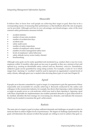 Measurable
It follows that, to know how well people are achieving their target or goal, there has to be a
corresponding means of measuring their performance so that feedback about the rate of progress
can be provided. Although each has its own advantages and disadvantages, some of the most
common safety performance measures include:
• accident statistics
• number of near miss incidents
• number of accident-free days
• accident costs
• safety audit scores
• number of safety inspections
• number of employees safety trained
• number of senior management safety tours
• levels of employees’ safety behaviour
• safety attitude survey scores (safety climate)
• benchmarking.
Although some goals can be easily quantified and monitored (e.g. conduct chest x-rays for every
employee within 12 months), other goals are less easy to quantify as they are a mixture of fact and
opinion (e.g. creating an identifiable safety culture) and are, therefore, subjective. Nonetheless,
subjective goals can be quantified by using rating systems. For example, a scale of 1 to 6 which
ranges from `alarming’ to `excellent’ could be used to represent an organisation’s current levels of
safety climate, although great care is needed when devising these types of scale (see Chapter 8).
Agreed
If people are to become committed to a goal or target, it is important to gain the agreement of those
responsible and accountable for actually achieving it. Research conducted by the author and
colleagues in the construction industry, for example, has shown that imposing a safety-related goal
or target on people serves as a de-motivator which may lead to them rejecting it. Agreeing a goal
with those responsible for implementation also enables potential obstacles to goal achievement to
be clarified, identifies the best strategy for overcoming any obstacles, and indicates the resources
which may be needed to maximise the goal’s achievement.
Realistic
The main aim of a target or goal is to place sufficient demands and challenges on people in order to
motivate them to achieve higher levels of performance. The degree of challenge represented by the
goals will determine the amount of effort that people are willing to exert to achieve that goal: i.e.
qbhf225 JnqspwjohTbgfuzDvmuvsf
Integrating Management Information Systems
 