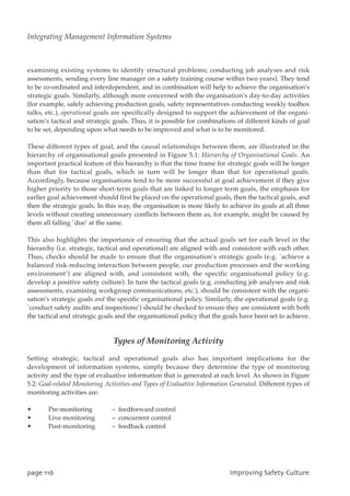 examining existing systems to identify structural problems; conducting job analyses and risk
assessments, sending every line manager on a safety training course within two years). They tend
to be co-ordinated and interdependent, and in combination will help to achieve the organisation’s
strategic goals. Similarly, although more concerned with the organisation’s day-to-day activities
(for example, safely achieving production goals, safety representatives conducting weekly toolbox
talks, etc.), operational goals are specifically designed to support the achievement of the organi-
sation’s tactical and strategic goals. Thus, it is possible for combinations of different kinds of goal
to be set, depending upon what needs to be improved and what is to be monitored.
These different types of goal, and the causal relationships between them, are illustrated in the
hierarchy of organisational goals presented in Figure 5.1: Hierarchy of Organisational Goals. An
important practical feature of this hierarchy is that the time frame for strategic goals will be longer
than that for tactical goals, which in turn will be longer than that for operational goals.
Accordingly, because organisations tend to be more successful at goal achievement if they give
higher priority to those short-term goals that are linked to longer term goals, the emphasis for
earlier goal achievement should first be placed on the operational goals, then the tactical goals, and
then the strategic goals. In this way, the organisation is more likely to achieve its goals at all three
levels without creating unnecessary conflicts between them as, for example, might be caused by
them all falling `due’ at the same.
This also highlights the importance of ensuring that the actual goals set for each level in the
hierarchy (i.e. strategic, tactical and operational) are aligned with and consistent with each other.
Thus, checks should be made to ensure that the organisation’s strategic goals (e.g. `achieve a
balanced risk-reducing interaction between people, our production processes and the working
environment’) are aligned with, and consistent with, the specific organisational policy (e.g.
develop a positive safety culture). In turn the tactical goals (e.g. conducting job analyses and risk
assessments, examining workgroup communications, etc.), should be consistent with the organi-
sation’s strategic goals and the specific organisational policy. Similarly, the operational goals (e.g.
`conduct safety audits and inspections’) should be checked to ensure they are consistent with both
the tactical and strategic goals and the organisational policy that the goals have been set to achieve.
Types of Monitoring Activity
Setting strategic, tactical and operational goals also has important implications for the
development of information systems, simply because they determine the type of monitoring
activity and the type of evaluative information that is generated at each level. As shown in Figure
5.2: Goal-related Monitoring Activities and Types of Evaluative Information Generated. Different types of
monitoring activities are:
• Pre-monitoring – feedforward control
• Live monitoring – concurrent control
• Post-monitoring – feedback control
qbhf227 JnqspwjohTbgfuzDvmuvsf
Integrating Management Information Systems
 