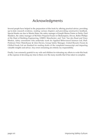 Bdlopxmfehnfout
Several people have helped in the preparation of this book by offering practical advice, providing
up-to-date research evidence, reading various chapters and providing constructive feedback.
Special thanks are due to Martin Slater, the safety manager of Joseph Mason Paints in Derby; Fred
Madders, the safety manager of McVities Prepared Foods in Okehampton, Devon, Robin Phillips
of the Dept of Building Engineering, UMIST, Manchester; and `Fats' Van den Raad and Vince
Meekin, safety consultants who undertake work for Applied Behavioural Sciences Ltd, Hull.
Professor Peter Waterhouse  Glen Davies, Group Safety Manager, United Biscuits Frozen 
Chilled Foods Ltd are thanked for reading drafts of the completed manuscript and imparting
valuable insights and advice. Any errors remaining are entirely my responsibility.
Finally, I am extremely grateful to my wife and children for tolerating my efforts to write this book
at the expense of devoting any time to them over the many months that it has taken to complete.
qbhfwjjj JnqspwjohTbgfuzDvmuvsf
 