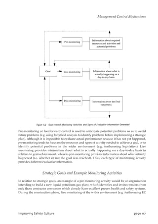 Pre-monitoring or feedforward control is used to anticipate potential problems so as to avoid
future problems (e.g. using forcefield analysis to identify problems before implementing a strategic
plan). Although it is impossible to evaluate actual performance because it has not yet happened,
pre-monitoring tends to focus on the resources and types of activity needed to achieve a goal, or to
identify potential problems in the wider environment (e.g. forthcoming legislation). Live
monitoring provides information about what is actually happening on a day-to-day basis in
relation to goal-achievement, whereas post-monitoring provides information about what actually
happened (i.e. whether or not the goal was reached). Thus, each type of monitoring activity
provides different evaluative information.
Strategic Goals and Example Monitoring Activities
In relation to strategic goals, an example of a pre-monitoring activity would be an organisation
intending to build a new liquid petroleum gas plant, which identifies and invites tenders from
only those contractor companies which already have excellent proven health and safety systems.
During the construction phase, live monitoring of the wider environment (e.g. forthcoming EC
JnqspwjohTbgfuzDvmuvsf qbhf228
Management Control Mechanisms
 