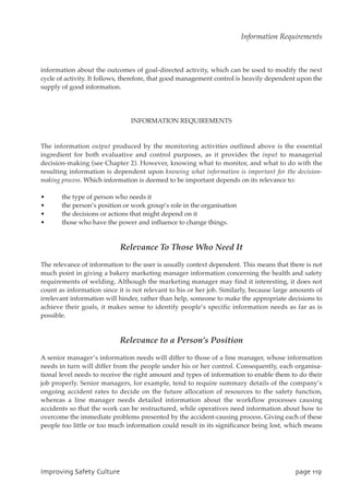 information about the outcomes of goal-directed activity, which can be used to modify the next
cycle of activity. It follows, therefore, that good management control is heavily dependent upon the
supply of good information.
INFORMATION REQUIREMENTS
The information output produced by the monitoring activities outlined above is the essential
ingredient for both evaluative and control purposes, as it provides the input to managerial
decision-making (see Chapter 2). However, knowing what to monitor, and what to do with the
resulting information is dependent upon knowing what information is important for the decision-
making process. Which information is deemed to be important depends on its relevance to:
• the type of person who needs it
• the person’s position or work group’s role in the organisation
• the decisions or actions that might depend on it
• those who have the power and influence to change things.
Relevance To Those Who Need It
The relevance of information to the user is usually context dependent. This means that there is not
much point in giving a bakery marketing manager information concerning the health and safety
requirements of welding. Although the marketing manager may find it interesting, it does not
count as information since it is not relevant to his or her job. Similarly, because large amounts of
irrelevant information will hinder, rather than help, someone to make the appropriate decisions to
achieve their goals, it makes sense to identify people’s specific information needs as far as is
possible.
Relevance to a Person’s Position
A senior manager’s information needs will differ to those of a line manager, whose information
needs in turn will differ from the people under his or her control. Consequently, each organisa-
tional level needs to receive the right amount and types of information to enable them to do their
job properly. Senior managers, for example, tend to require summary details of the company’s
ongoing accident rates to decide on the future allocation of resources to the safety function,
whereas a line manager needs detailed information about the workflow processes causing
accidents so that the work can be restructured, while operatives need information about how to
overcome the immediate problems presented by the accident-causing process. Giving each of these
people too little or too much information could result in its significance being lost, which means
JnqspwjohTbgfuzDvmuvsf qbhf22:
Information Requirements
 