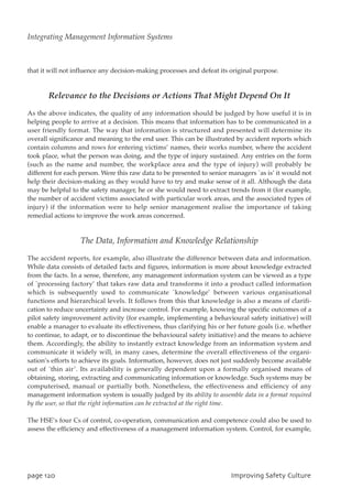 that it will not influence any decision-making processes and defeat its original purpose.
Relevance to the Decisions or Actions That Might Depend On It
As the above indicates, the quality of any information should be judged by how useful it is in
helping people to arrive at a decision. This means that information has to be communicated in a
user friendly format. The way that information is structured and presented will determine its
overall significance and meaning to the end user. This can be illustrated by accident reports which
contain columns and rows for entering victims’ names, their works number, where the accident
took place, what the person was doing, and the type of injury sustained. Any entries on the form
(such as the name and number, the workplace area and the type of injury) will probably be
different for each person. Were this raw data to be presented to senior managers `as is’ it would not
help their decision-making as they would have to try and make sense of it all. Although the data
may be helpful to the safety manager, he or she would need to extract trends from it (for example,
the number of accident victims associated with particular work areas, and the associated types of
injury) if the information were to help senior management realise the importance of taking
remedial actions to improve the work areas concerned.
The Data, Information and Knowledge Relationship
The accident reports, for example, also illustrate the difference between data and information.
While data consists of detailed facts and figures, information is more about knowledge extracted
from the facts. In a sense, therefore, any management information system can be viewed as a type
of `processing factory’ that takes raw data and transforms it into a product called information
which is subsequently used to communicate `knowledge’ between various organisational
functions and hierarchical levels. It follows from this that knowledge is also a means of clarifi-
cation to reduce uncertainty and increase control. For example, knowing the specific outcomes of a
pilot safety improvement activity (for example, implementing a behavioural safety initiative) will
enable a manager to evaluate its effectiveness, thus clarifying his or her future goals (i.e. whether
to continue, to adapt, or to discontinue the behavioural safety initiative) and the means to achieve
them. Accordingly, the ability to instantly extract knowledge from an information system and
communicate it widely will, in many cases, determine the overall effectiveness of the organi-
sation’s efforts to achieve its goals. Information, however, does not just suddenly become available
out of `thin air’. Its availability is generally dependent upon a formally organised means of
obtaining, storing, extracting and communicating information or knowledge. Such systems may be
computerised, manual or partially both. Nonetheless, the effectiveness and efficiency of any
management information system is usually judged by its ability to assemble data in a format required
by the user, so that the right information can be extracted at the right time.
The HSE’s four Cs of control, co-operation, communication and competence could also be used to
assess the efficiency and effectiveness of a management information system. Control, for example,
qbhf231 JnqspwjohTbgfuzDvmuvsf
Integrating Management Information Systems
 