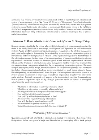 comes into play because any information system is a sub system of a control system, which is a sub
system of a management system (See Figure 5.3: Hierarchy of Management, Control and Information
Systems.) Similarly, co-ordination is required between the information, control and management
systems to ensure that the right information is communicated to the right people at the right time,
all of which is dependent upon the competence and integrity of mechanisms such as computerised
information databases, filing archives and libraries used to store and interrogate data to provide
useful information.
Relevance to Those Who Have the Power and Influence to Change Things
Because managers tend to be the people who need the information, it becomes very important for
them to be deeply involved in the design, development and operation of such information
systems. Again, good information management requires a recognition of the role that management
policy and values play in determining the relationship between how an information system is
implemented and what it can produce or achieve, i.e. the organisation’s goals will define the role of
the information system. Similarly, one of the major functions of management is to determine an
organisation’s structure to meet its business goals. Given that the organisation’s structure
influences the structure of information systems, management need to be involved to ensure that
any organisational changes are reflected in the corresponding information systems. The more
complex the organisation’s design, the more complex the information system(s) will need to be
(the failure of many organisational culture improvement initiatives result from a failure to change
the corresponding information systems). Since the goal of a management information system is to
deliver useable information or knowledge to enable an organisation to achieve its operational
goals, it follows that such a system is only as good as the information it provides. Thus developing
such a system is dependent upon asking the right questions within the context of the organi-
sation’s specific requirements, such as:
• What kind of information is needed by whom and when?
• What kind of information is wanted by whom and when?
• What type of decision-making will the information support?
• How quickly is the information needed?
• How quickly will the information be out of date?
• Are there better ways of obtaining information?
• How will the data be stored and processed?
• What information systems are already in use?
• Can existing information systems be better used or adapted?
What Kind of Information is Needed?
Questions concerned with what kind of information is needed by whom and when force system
designers to define the system’s scope and boundaries by identifying which work groups,
JnqspwjohTbgfuzDvmuvsf qbhf232
Information Requirements
 