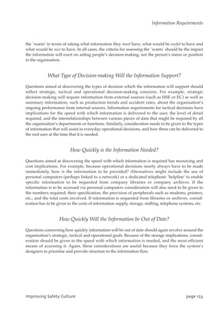 the `wants’ in terms of asking what information they must have, what would be useful to have and
what would be nice to have. In all cases, the criteria for assessing the `wants’ should be the impact
the information will exert on aiding people’s decision-making, not the person’s status or position
in the organisation.
What Type of Decision-making Will the Information Support?
Questions aimed at discovering the types of decision which the information will support should
reflect strategic, tactical and operational decision-making concerns. For example, strategic
decision-making will require information from external sources (such as HSE or EC) as well as
summary information, such as production trends and accident rates, about the organisation’s
ongoing performance from internal sources. Information requirements for tactical decisions have
implications for the speed with which information is delivered to the user, the level of detail
required, and the interrelationships between various pieces of data that might be required by all
the organisation’s departments or functions. Similarly, consideration needs to be given to the types
of information that will assist in everyday operational decisions, and how these can be delivered to
the end user at the time that it is needed.
How Quickly is the Information Needed?
Questions aimed at discovering the speed with which information is required has resourcing and
cost implications. For example, because operational decisions nearly always have to be made
immediately, how is the information to be provided? Alternatives might include the use of
personal computers (perhaps linked to a network) or a dedicated telephone `helpline’ to enable
specific information to be requested from company libraries or company archives. If the
information is to be accessed via personal computers consideration will also need to be given to
the numbers required, their specification, the provision of peripherals such as modems, printers,
etc., and the total costs involved. If information is requested from libraries or archives, consid-
eration has to be given to the costs of information supply, storage, staffing, telephone systems, etc.
How Quickly Will the Information be Out of Date?
Questions concerning how quickly information will be out of date should again revolve around the
organisation’s strategic, tactical and operational goals. Because of the storage implications, consid-
eration should be given to the speed with which information is needed, and the most efficient
means of accessing it. Again, these considerations are useful because they force the system’s
designers to prioritise and provide structure to the information flow.
JnqspwjohTbgfuzDvmuvsf qbhf234
Information Requirements
 