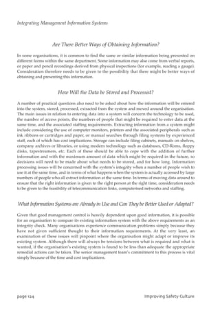 Are There Better Ways of Obtaining Information?
In some organisations, it is common to find the same or similar information being presented on
different forms within the same department. Some information may also come from verbal reports,
or paper and pencil recordings derived from physical inspections (for example, reading a gauge).
Consideration therefore needs to be given to the possibility that there might be better ways of
obtaining and presenting this information.
How Will the Data be Stored and Processed?
A number of practical questions also need to be asked about how the information will be entered
into the system, stored, processed, extracted from the system and moved around the organisation.
The main issues in relation to entering data into a system will concern the technology to be used,
the number of access points, the numbers of people that might be required to enter data at the
same time, and the associated staffing requirements. Extracting information from a system might
include considering the use of computer monitors, printers and the associated peripherals such as
ink ribbons or cartridges and paper, or manual searches through filing systems by experienced
staff, each of which has cost implications. Storage can include filing cabinets, manuals on shelves,
company archives or libraries, or using modern technology such as databases, CD-Roms, floppy
disks, tapestreamers, etc. Each of these should be able to cope with the addition of further
information and with the maximum amount of data which might be required in the future, so
decisions will need to be made about what needs to be stored, and for how long. Information
processing issues will be concerned with the system’s integrity when a number of people wish to
use it at the same time, and in terms of what happens when the system is actually accessed by large
numbers of people who all extract information at the same time. In terms of moving data around to
ensure that the right information is given to the right person at the right time, consideration needs
to be given to the feasibility of telecommunication links, computerised networks and staffing.
What Information Systems are Already in Use and Can They be Better Used or Adapted?
Given that good management control is heavily dependent upon good information, it is possible
for an organisation to compare its existing information system with the above requirements as an
integrity check. Many organisations experience communication problems simply because they
have not given sufficient thought to their information requirements. At the very least, an
examination of these issues will pinpoint where the organisation might adapt or improve its
existing system. Although there will always be tensions between what is required and what is
wanted, if the organisation’s existing system is found to be less than adequate the appropriate
remedial actions can be taken. The senior management team’s commitment to this process is vital
simply because of the time and cost implications.
qbhf235 JnqspwjohTbgfuzDvmuvsf
Integrating Management Information Systems
 