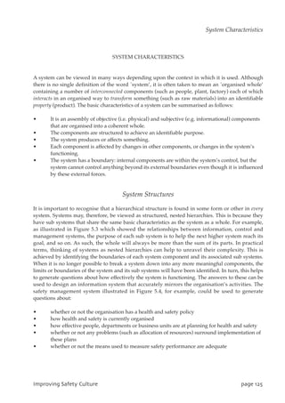 SYSTEM CHARACTERISTICS
A system can be viewed in many ways depending upon the context in which it is used. Although
there is no single definition of the word `system’, it is often taken to mean an `organised whole’
containing a number of interconnected components (such as people, plant, factory) each of which
interacts in an organised way to transform something (such as raw materials) into an identifiable
property (product). The basic characteristics of a system can be summarised as follows:
• It is an assembly of objective (i.e. physical) and subjective (e.g. informational) components
that are organised into a coherent whole.
• The components are structured to achieve an identifiable purpose.
• The system produces or affects something.
• Each component is affected by changes in other components, or changes in the system’s
functioning.
• The system has a boundary: internal components are within the system’s control, but the
system cannot control anything beyond its external boundaries even though it is influenced
by these external forces.
System Structures
It is important to recognise that a hierarchical structure is found in some form or other in every
system. Systems may, therefore, be viewed as structured, nested hierarchies. This is because they
have sub systems that share the same basic characteristics as the system as a whole. For example,
as illustrated in Figure 5.3 which showed the relationships between information, control and
management systems, the purpose of each sub system is to help the next higher system reach its
goal, and so on. As such, the whole will always be more than the sum of its parts. In practical
terms, thinking of systems as nested hierarchies can help to unravel their complexity. This is
achieved by identifying the boundaries of each system component and its associated sub systems.
When it is no longer possible to break a system down into any more meaningful components, the
limits or boundaries of the system and its sub systems will have been identified. In turn, this helps
to generate questions about how effectively the system is functioning. The answers to these can be
used to design an information system that accurately mirrors the organisation’s activities. The
safety management system illustrated in Figure 5.4, for example, could be used to generate
questions about:
• whether or not the organisation has a health and safety policy
• how health and safety is currently organised
• how effective people, departments or business units are at planning for health and safety
• whether or not any problems (such as allocation of resources) surround implementation of
these plans
• whether or not the means used to measure safety performance are adequate
JnqspwjohTbgfuzDvmuvsf qbhf236
System Characteristics
 
