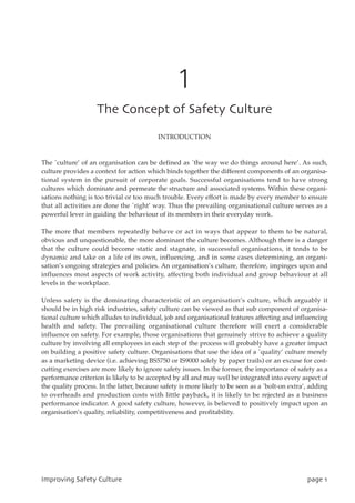 1
UifDpodfqupgTbgfuzDvmuvsf
INTRODUCTION
The `culture’ of an organisation can be defined as `the way we do things around here’. As such,
culture provides a context for action which binds together the different components of an organisa-
tional system in the pursuit of corporate goals. Successful organisations tend to have strong
cultures which dominate and permeate the structure and associated systems. Within these organi-
sations nothing is too trivial or too much trouble. Every effort is made by every member to ensure
that all activities are done the `right’ way. Thus the prevailing organisational culture serves as a
powerful lever in guiding the behaviour of its members in their everyday work.
The more that members repeatedly behave or act in ways that appear to them to be natural,
obvious and unquestionable, the more dominant the culture becomes. Although there is a danger
that the culture could become static and stagnate, in successful organisations, it tends to be
dynamic and take on a life of its own, influencing, and in some cases determining, an organi-
sation’s ongoing strategies and policies. An organisation’s culture, therefore, impinges upon and
influences most aspects of work activity, affecting both individual and group behaviour at all
levels in the workplace.
Unless safety is the dominating characteristic of an organisation’s culture, which arguably it
should be in high risk industries, safety culture can be viewed as that sub component of organisa-
tional culture which alludes to individual, job and organisational features affecting and influencing
health and safety. The prevailing organisational culture therefore will exert a considerable
influence on safety. For example, those organisations that genuinely strive to achieve a quality
culture by involving all employees in each step of the process will probably have a greater impact
on building a positive safety culture. Organisations that use the idea of a `quality’ culture merely
as a marketing device (i.e. achieving BS5750 or IS9000 solely by paper trails) or an excuse for cost-
cutting exercises are more likely to ignore safety issues. In the former, the importance of safety as a
performance criterion is likely to be accepted by all and may well be integrated into every aspect of
the quality process. In the latter, because safety is more likely to be seen as a `bolt-on extra’, adding
to overheads and production costs with little payback, it is likely to be rejected as a business
performance indicator. A good safety culture, however, is believed to positively impact upon an
organisation’s quality, reliability, competitiveness and profitability.
JnqspwjohTbgfuzDvmuvsf qbhf2
 