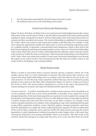 • how the information generated by the performance measures is used
• the methods used to review the functioning of the system.
Vertical and Horizontal Relationships
Figure 5.4 shows that there are likely to be vertical and horizontal relationships between the various
sub systems of the overall system (which is why the HSE recommends both vertical and horizontal
auditing of safety management systems). Vertical relationships refer to the hierarchical nature of
systems and their associated sub systems. The vertical relationship is established by focusing upon
the `nodes’ where each system or sub system joins another in the hierarchy. For example, a node
exists where the organisation’s health and safety policy is used to develop the organising system
(i.e. establish controls, co-operation, communications and competence), which is then used as the
basis for developing the planning and implementation system, and so on. Horizontal relationships
refer to those where there may be a linear relationship between different systems and sub systems
at the same level within the same overall system. These horizontal relationships reveal themselves
at the `node’ where one system joins another. In most cases, horizontal relationships occur because
the output of one system (such as risk assessment) provides the input for another system or sub
system (such as developing a safe working method).
Depth Relationships
Where a system or sub system shares a resource (person, process, computer, vehicle, etc.) with
another system, there is a depth relationship. In practice, this often means that systems or sub
systems that share depth relationships have to compete with each other for the use of the very
same resources. In turn this may lead to potential conflicts that may only be resolved by giving
priority to one system over the other. This is illustrated in Figure 5.5: System’s Analyses for Issuing a
Hot Permit to Work. The actual conflicts identified are a result of the safety and productivity
systems sharing two resources: the supervisor himself and the supervisor’s time.
Emergent properties. A conflict emanating from a shared system resource can be described as an
emergent property, which may or may not be predictable or desirable. Every system has its own
emergent properties. In the main these properties are expected to result in gain(s) (for example, the
hot permit to work illustrated in Figure 5.5), but it is often difficult to know what might result from
a system’s design until some time after it has been set up. Many accidents, for example, can be
traced to people using their own initiative when attempting to cope with something that has gone
wrong within a particular workflow system. Similarly, negative emergent properties could arise
from the optimisation of a single sub system without giving due regard to its effect on other parts
of the system. Many companies issue corporate health and safety policies stressing the utmost
importance of safety (optimisation) without increasing the safety budget while, at the same time,
stressing the importance of increasing shareholder return on investment. This often leads to the
situation where line managers no longer take the policy at its word, and shut down an unsafe
JnqspwjohTbgfuzDvmuvsf qbhf238
System Characteristics
 