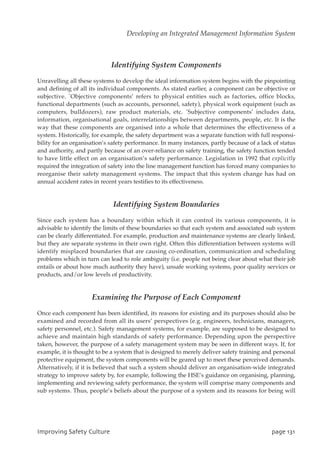 Identifying System Components
Unravelling all these systems to develop the ideal information system begins with the pinpointing
and defining of all its individual components. As stated earlier, a component can be objective or
subjective. `Objective components’ refers to physical entities such as factories, office blocks,
functional departments (such as accounts, personnel, safety), physical work equipment (such as
computers, bulldozers), raw product materials, etc. `Subjective components’ includes data,
information, organisational goals, interrelationships between departments, people, etc. It is the
way that these components are organised into a whole that determines the effectiveness of a
system. Historically, for example, the safety department was a separate function with full responsi-
bility for an organisation’s safety performance. In many instances, partly because of a lack of status
and authority, and partly because of an over-reliance on safety training, the safety function tended
to have little effect on an organisation’s safety performance. Legislation in 1992 that explicitly
required the integration of safety into the line management function has forced many companies to
reorganise their safety management systems. The impact that this system change has had on
annual accident rates in recent years testifies to its effectiveness.
Identifying System Boundaries
Since each system has a boundary within which it can control its various components, it is
advisable to identify the limits of these boundaries so that each system and associated sub system
can be clearly differentiated. For example, production and maintenance systems are clearly linked,
but they are separate systems in their own right. Often this differentiation between systems will
identify misplaced boundaries that are causing co-ordination, communication and scheduling
problems which in turn can lead to role ambiguity (i.e. people not being clear about what their job
entails or about how much authority they have), unsafe working systems, poor quality services or
products, and/or low levels of productivity.
Examining the Purpose of Each Component
Once each component has been identified, its reasons for existing and its purposes should also be
examined and recorded from all its users’ perspectives (e.g. engineers, technicians, managers,
safety personnel, etc.). Safety management systems, for example, are supposed to be designed to
achieve and maintain high standards of safety performance. Depending upon the perspective
taken, however, the purpose of a safety management system may be seen in different ways. If, for
example, it is thought to be a system that is designed to merely deliver safety training and personal
protective equipment, the system components will be geared up to meet these perceived demands.
Alternatively, if it is believed that such a system should deliver an organisation-wide integrated
strategy to improve safety by, for example, following the HSE’s guidance on organising, planning,
implementing and reviewing safety performance, the system will comprise many components and
sub systems. Thus, people’s beliefs about the purpose of a system and its reasons for being will
JnqspwjohTbgfuzDvmuvsf qbhf242
Developing an Integrated Management Information System
 