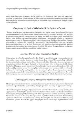 differ depending upon their views on the importance of the system, their particular specialism,
and how frequently the system impacts on their daily lives. Examining and recording all of these
beliefs will help information system designers to provide the right information to the right people
at the right time.
Comparing the System’s Output with the System’s Purpose
The next stage becomes one of comparing the quality of what the system normally produces (such
as risk assessments) with the expressed aims of its purpose (for example, creating a safe working
environment), to establish whether or not the system is actually delivering what it is supposed to
deliver (safe working methods). Because each individual component is affected by changes in
other components or in the purpose of the system’s functioning, the likely effects of any changes
also need to be evaluated. For example, if a company tries to reduce its labour costs and overheads
by contracting out some of its services, the company will need to evaluate its methods for selecting
contractors and contractor control, and assess the effects this has on their purchasing, production,
finance, quality, engineering, safety and information systems.
Mapping Out an Ideal Information System
Once each system has been clearly defined it should be possible to map a communications or
information system onto the structure of each system and sub system. This can also help to identify
the formal and informal interrelationships between each of the different systems operating in an
organisation, so that the impact that each system exerts on other systems can be identified.
Similarly, although a system cannot control anything beyond its external boundaries, it is still
influenced by external forces. For example, a safety management system could be profoundly
influenced by public policy and legislation, case law emanating from the courts, suppliers of goods
or services, insurers, etc. The potential influence each of these types of external force has also needs
to be recognised and provision made for assessing any potential risks to the system’s functioning.
A Strategy for Analysing Management Information Systems
Mapping out an ideal information system that corresponds with an organisation’s structure of
systems is dependent on the analyst asking the right questions and using an appropriate strategy.
The most appropriate strategy is difference reduction which involves simultaneously adopting two
approaches for modelling the systems involved. The first focuses on the way that the information
necessary for managing and controlling each of the organisation’s systems is currently produced;
the second focuses on the way the organisation ought to collect information. The resulting
differences between the two approaches identify the strengths and weaknesses of the existing
information systems. As such, this approach highlights areas where changes might best be made to
qbhf243 JnqspwjohTbgfuzDvmuvsf
Integrating Management Information Systems
 