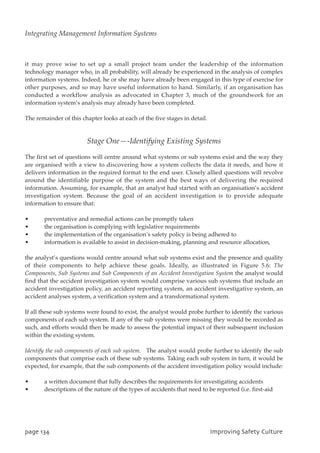 it may prove wise to set up a small project team under the leadership of the information
technology manager who, in all probability, will already be experienced in the analysis of complex
information systems. Indeed, he or she may have already been engaged in this type of exercise for
other purposes, and so may have useful information to hand. Similarly, if an organisation has
conducted a workflow analysis as advocated in Chapter 3, much of the groundwork for an
information system’s analysis may already have been completed.
The remainder of this chapter looks at each of the five stages in detail.
Stage One—-Identifying Existing Systems
The first set of questions will centre around what systems or sub systems exist and the way they
are organised with a view to discovering how a system collects the data it needs, and how it
delivers information in the required format to the end user. Closely allied questions will revolve
around the identifiable purpose of the system and the best ways of delivering the required
information. Assuming, for example, that an analyst had started with an organisation’s accident
investigation system. Because the goal of an accident investigation is to provide adequate
information to ensure that:
• preventative and remedial actions can be promptly taken
• the organisation is complying with legislative requirements
• the implementation of the organisation’s safety policy is being adhered to
• information is available to assist in decision-making, planning and resource allocation,
the analyst’s questions would centre around what sub systems exist and the presence and quality
of their components to help achieve these goals. Ideally, as illustrated in Figure 5.6: The
Components, Sub Systems and Sub Components of an Accident Investigation System the analyst would
find that the accident investigation system would comprise various sub systems that include an
accident investigation policy, an accident reporting system, an accident investigative system, an
accident analyses system, a verification system and a transformational system.
If all these sub systems were found to exist, the analyst would probe further to identify the various
components of each sub system. If any of the sub systems were missing they would be recorded as
such, and efforts would then be made to assess the potential impact of their subsequent inclusion
within the existing system.
Identify the sub components of each sub system. The analyst would probe further to identify the sub
components that comprise each of these sub systems. Taking each sub system in turn, it would be
expected, for example, that the sub components of the accident investigation policy would include:
• a written document that fully describes the requirements for investigating accidents
• descriptions of the nature of the types of accidents that need to be reported (i.e. first-aid
qbhf245 JnqspwjohTbgfuzDvmuvsf
Integrating Management Information Systems
 