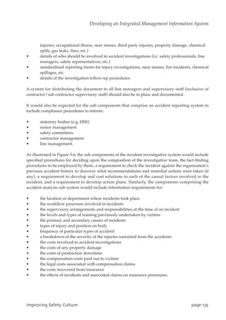 injuries, occupational illness, near misses, third party injuries, property damage, chemical
spills, gas leaks, fires, etc.)
• details of who should be involved in accident investigations (i.e. safety professionals, line
managers, safety representatives, etc.)
• standardised reporting forms for injury investigations, near misses, fire incidents, chemical
spillages, etc.
• details of the investigation follow-up procedures.
A system for distributing the document to all line managers and supervisory staff (inclusive of
contractor/sub contractor supervisory staff) should also be in place and documented.
It would also be expected for the sub components that comprise an accident reporting system to
include compliance procedures to inform:
• statutory bodies (e.g. HSE)
• senior management
• safety committees
• contractor management
• line management.
As illustrated in Figure 5.6, the sub components of the accident investigative system would include
specified procedures for deciding upon the composition of the investigative team, the fact-finding
procedures to be employed by them, a requirement to check the incident against the organisation’s
previous accident history to discover what recommendations and remedial actions were taken (if
any), a requirement to develop and cost solutions to each of the causal factors involved in the
incident, and a requirement to develop action plans. Similarly, the components comprising the
accident analysis sub system would include information requirements for:
• the location or department where incidents took place
• the workflow processes involved in incidents
• the supervisory arrangements and responsibilities at the time of an incident
• the levels and types of training previously undertaken by victims
• the primary and secondary causes of incidents
• types of injury and position on body
• frequency of particular types of accident
• a breakdown of the severity of the injuries sustained from the accidents
• the costs involved in accident investigations
• the costs of any property damage
• the costs of production downtime
• the compensation costs paid out to victims
• the legal costs associated with compensation claims
• the costs recovered from insurance
• the effects of incidents and associated claims on insurance premiums.
JnqspwjohTbgfuzDvmuvsf qbhf246
Developing an Integrated Management Information System
 