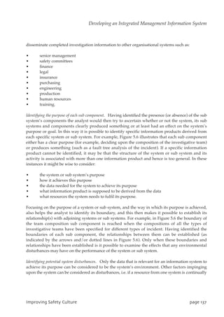 disseminate completed investigation information to other organisational systems such as:
• senior management
• safety committees
• finance
• legal
• insurance
• purchasing
• engineering
• production
• human resources
• training.
Identifying the purpose of each sub component. Having identified the presence (or absence) of the sub
system’s components the analyst would then try to ascertain whether or not the system, its sub
systems and components clearly produced something or at least had an effect on the system’s
purpose or goal. In this way it is possible to identify specific information products derived from
each specific system or sub system. For example, Figure 5.6 illustrates that each sub component
either has a clear purpose (for example, deciding upon the composition of the investigative team)
or produces something (such as a fault tree analysis of the incident). If a specific information
product cannot be identified, it may be that the structure of the system or sub system and its
activity is associated with more than one information product and hence is too general. In these
instances it might be wise to consider:
• the system or sub system’s purpose
• how it achieves this purpose
• the data needed for the system to achieve its purpose
• what information product is supposed to be derived from the data
• what resources the system needs to fulfil its purpose.
Focusing on the purpose of a system or sub system, and the way in which its purpose is achieved,
also helps the analyst to identify its boundary, and this then makes it possible to establish its
relationship(s) with adjoining systems or sub systems. For example, in Figure 5.6 the boundary of
the team composition sub component is reached when the compositions of all the types of
investigative teams have been specified for different types of incident. Having identified the
boundaries of each sub component, the relationships between them can be established (as
indicated by the arrows and/or dotted lines in Figure 5.6). Only when these boundaries and
relationships have been established is it possible to examine the effects that any environmental
disturbances may have on the performance of the system or sub system.
Identifying potential system disturbances. Only the data that is relevant for an information system to
achieve its purpose can be considered to be the system’s environment. Other factors impinging
upon the system can be considered as disturbances, i.e. if a resource from one system is continually
JnqspwjohTbgfuzDvmuvsf qbhf248
Developing an Integrated Management Information System
 