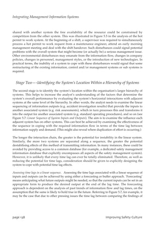 shared with another system the free availability of the resource could be constrained by
competition from the other system. This was illustrated in Figure 5.5 in the analysis of the hot
permit to work system. At the beginning of a shift, a supervisor was required to simultaneously
process a hot permit to work request from a maintenance engineer, attend an early morning
management meeting and deal with the shift handover. Such disturbances could signal potential
problems with the overall system that might become (or actually be) a serious management issue.
Other environmental disturbances may emanate from the information flow, changes in company
policies, changes in personnel, management styles, or the introduction of new technologies. In
practical terms, the inability of a system to cope with these disturbances would signal that some
restructuring of the existing information, control and/or management systems or sub systems is
required.
Stage Two—-Identifying the System’s Location Within a Hierarchy of Systems
The second stage is to identify the system’s location within the organisation’s larger hierarchy of
systems. This helps to increase the analyst’s understanding of the factors that determine the
system’s overall performance by evaluating the system’s horizontal interactions with adjacent
systems at the same level of the hierarchy. In other words, the analyst needs to examine the linear
sequencing of information outputs (e.g. accident investigation results) that provide the inputs to
another associated system (e.g. risk assessments), which in turn processes this and transforms it
into the output for another associated system (e.g. standard operating procedures), and so on (see
Figure 5.7: Linear Sequence of System Inputs and Outputs). The aim is to examine the influence each
adjacent system has on other systems. This can best be achieved by examining the effectiveness of
the sequence in coping with the required information flow in terms of the time lag between
information supply and demand. (This might also reveal where duplication of effort is occurring.)
The longer the interaction chain, the greater is the potential for instability in the linear system.
Similarly, the more two systems are separated along a sequence, the greater the potential
destabilising effects of this method of transmitting information. In many instances, these could be
avoided by providing access to a common database (for example, a dedicated safety management
information database that explicitly encompasses all aspects of the safety management system).
However, it is unlikely that every time lag can ever be totally eliminated. Therefore, as well as
reducing the potential for time lags, consideration should be given to explicitly designing the
system to cope with potential time lag effects.
Assessing time lags in a linear sequence. Assessing the time lags associated with a linear sequence of
inputs and outputs can be achieved by using either a forecasting or buffer approach. `Forecasting’
means anticipating what future outputs might be needed, so that the current inputs can be set in an
appropriate form to produce the desired output at the end of the lag time. The forecasting
approach is dependent on the analysis of past trends of information flow and lag times, on the
assumption that the same is likely to hold true in the future. Referring to Figure 5.7, for example, it
may be the case that due to other pressing issues the time lag between comparing the findings of
qbhf249 JnqspwjohTbgfuzDvmuvsf
Integrating Management Information Systems
 