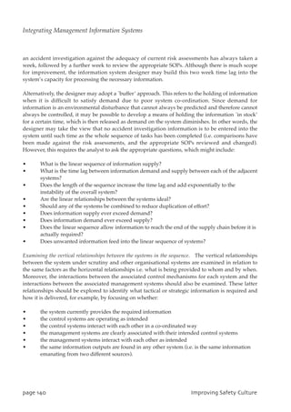an accident investigation against the adequacy of current risk assessments has always taken a
week, followed by a further week to review the appropriate SOPs. Although there is much scope
for improvement, the information system designer may build this two week time lag into the
system’s capacity for processing the necessary information.
Alternatively, the designer may adopt a `buffer’ approach. This refers to the holding of information
when it is difficult to satisfy demand due to poor system co-ordination. Since demand for
information is an environmental disturbance that cannot always be predicted and therefore cannot
always be controlled, it may be possible to develop a means of holding the information `in stock’
for a certain time, which is then released as demand on the system diminishes. In other words, the
designer may take the view that no accident investigation information is to be entered into the
system until such time as the whole sequence of tasks has been completed (i.e. comparisons have
been made against the risk assessments, and the appropriate SOPs reviewed and changed).
However, this requires the analyst to ask the appropriate questions, which might include:
• What is the linear sequence of information supply?
• What is the time lag between information demand and supply between each of the adjacent
systems?
• Does the length of the sequence increase the time lag and add exponentially to the
instability of the overall system?
• Are the linear relationships between the systems ideal?
• Should any of the systems be combined to reduce duplication of effort?
• Does information supply ever exceed demand?
• Does information demand ever exceed supply?
• Does the linear sequence allow information to reach the end of the supply chain before it is
actually required?
• Does unwanted information feed into the linear sequence of systems?
Examining the vertical relationships between the systems in the sequence. The vertical relationships
between the system under scrutiny and other organisational systems are examined in relation to
the same factors as the horizontal relationships i.e. what is being provided to whom and by when.
Moreover, the interactions between the associated control mechanisms for each system and the
interactions between the associated management systems should also be examined. These latter
relationships should be explored to identify what tactical or strategic information is required and
how it is delivered, for example, by focusing on whether:
• the system currently provides the required information
• the control systems are operating as intended
• the control systems interact with each other in a co-ordinated way
• the management systems are clearly associated with their intended control systems
• the management systems interact with each other as intended
• the same information outputs are found in any other system (i.e. is the same information
emanating from two different sources).
qbhf251 JnqspwjohTbgfuzDvmuvsf
Integrating Management Information Systems
 