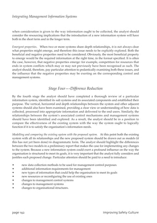 when consideration is given to the way information ought to be collected, the analyst should
consider the resourcing implications that the introduction of a new information system will have
both in the short term and in the longer term.
Emergent properties. When two or more systems share depth relationships, it is not always clear
what properties might emerge, and therefore this issue needs to be explicitly explored. Both the
beneficial and negative properties need to be considered. Obviously, the most beneficial property
to emerge would be the required information at the right time, in the format specified. It is often
the case, however, that negative properties emerge: for example, competition for resources that
ends in system conflicts which may or may not previously have been recognised as such. The
analyst should, therefore, pay particular attention to pedantically examining both these issues, and
the influence that the negative properties may be exerting on the corresponding control and
management systems.
Stage Four—-Difference Reduction
By the fourth stage the analyst should have completed a thorough review of a particular
information system, identified its sub systems and its associated components and established their
purpose. The vertical, horizontal and depth relationships between the system and other adjacent
systems should also have been examined, providing a clear view or understanding of how data is
collected, processed into appropriate information and delivered to the end users. Similarly, the
relationships between the system’s associated control mechanisms and management systems
should have been identified and explored. As a result, the analyst should be in a position to
compare the effectiveness of the existing system with the way the system ought to logically
function if it is to satisfy the organisation’s information needs.
Modelling and comparing the existing system with the proposed system. At this point both the existing
system with all its relationships and the new proposed system should be drawn out as models (if
this has not yet been done) in diagrammatic form. The analyst should highlight the differences
between the two models in a preliminary report that makes the case for implementing any changes
to the system. Because a new information system could exert a profound influence on the way the
organisation is structured to meet its goals, it is very important that the analyst fully considers and
justifies each proposed change. Particular attention should be paid to a need to introduce:
• new data collection methods to be used for management control purposes
• additional information requirements for management
• new types of information that could help the organisation to meet its goals
• new resources or reconfiguring the use of existing ones
• changes to management control systems
• changes to management systems
• changes to organisational structures.
qbhf253 JnqspwjohTbgfuzDvmuvsf
Integrating Management Information Systems
 
