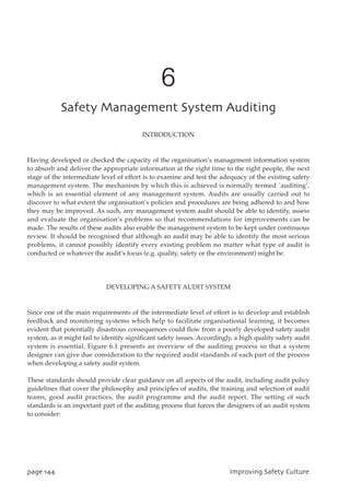 6
TbgfuzNbobhfnfouTztufnBvejujoh
INTRODUCTION
Having developed or checked the capacity of the organisation’s management information system
to absorb and deliver the appropriate information at the right time to the right people, the next
stage of the intermediate level of effort is to examine and test the adequacy of the existing safety
management system. The mechanism by which this is achieved is normally termed `auditing’,
which is an essential element of any management system. Audits are usually carried out to
discover to what extent the organisation’s policies and procedures are being adhered to and how
they may be improved. As such, any management system audit should be able to identify, assess
and evaluate the organisation’s problems so that recommendations for improvements can be
made. The results of these audits also enable the management system to be kept under continuous
review. It should be recognised that although an audit may be able to identify the most serious
problems, it cannot possibly identify every existing problem no matter what type of audit is
conducted or whatever the audit’s focus (e.g. quality, safety or the environment) might be.
DEVELOPING A SAFETY AUDIT SYSTEM
Since one of the main requirements of the intermediate level of effort is to develop and establish
feedback and monitoring systems which help to facilitate organisational learning, it becomes
evident that potentially disastrous consequences could flow from a poorly developed safety audit
system, as it might fail to identify significant safety issues. Accordingly, a high quality safety audit
system is essential. Figure 6.1 presents an overview of the auditing process so that a system
designer can give due consideration to the required audit standards of each part of the process
when developing a safety audit system.
These standards should provide clear guidance on all aspects of the audit, including audit policy
guidelines that cover the philosophy and principles of audits, the training and selection of audit
teams, good audit practices, the audit programme and the audit report. The setting of such
standards is an important part of the auditing process that forces the designers of an audit system
to consider:
qbhf255 JnqspwjohTbgfuzDvmuvsf
 