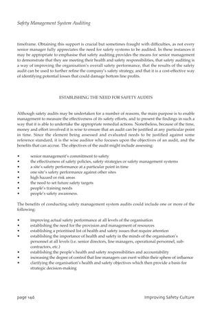 timeframe. Obtaining this support is crucial but sometimes fraught with difficulties, as not every
senior manager fully appreciates the need for safety systems to be audited. In these instances it
may be appropriate to emphasise that safety auditing provides the means for senior management
to demonstrate that they are meeting their health and safety responsibilities, that safety auditing is
a way of improving the organisation’s overall safety performance, that the results of the safety
audit can be used to further refine the company’s safety strategy, and that it is a cost-effective way
of identifying potential losses that could damage bottom line profits.
ESTABLISHING THE NEED FOR SAFETY AUDITS
Although safety audits may be undertaken for a number of reasons, the main purpose is to enable
management to measure the effectiveness of its safety efforts, and to present the findings in such a
way that it is able to undertake the appropriate remedial actions. Nonetheless, because of the time,
money and effort involved it is wise to ensure that an audit can be justified at any particular point
in time. Since the element being assessed and evaluated needs to be justified against some
reference standard, it is the wise auditor who focuses upon the objectives of an audit, and the
benefits that can accrue. The objectives of the audit might include assessing:
• senior management’s commitment to safety
• the effectiveness of safety policies, safety strategies or safety management systems
• a site’s safety performance at a particular point in time
• one site’s safety performance against other sites
• high hazard or risk areas
• the need to set future safety targets
• people’s training needs
• people’s safety awareness.
The benefits of conducting safety management system audits could include one or more of the
following:
• improving actual safety performance at all levels of the organisation
• establishing the need for the provision and management of resources
• establishing a prioritised list of health and safety issues that require attention
• establishing the importance of health and safety in the minds of the organisation’s
personnel at all levels (i.e. senior directors, line managers, operational personnel, sub-
contractors, etc.)
• establishing the people’s health and safety responsibilities and accountability
• increasing the degree of control that line managers can exert within their sphere of influence
• clarifying the organisation’s health and safety objectives which then provide a basis for
strategic decision-making
qbhf257 JnqspwjohTbgfuzDvmuvsf
Safety Management System Auditing
 