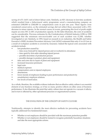 saving of 6.5% (4.0% net) of direct labour costs. Similarly, an 82% decrease in lost-time accidents
which resulted from a behavioural safety programme saved a manufacturing company an
estimated £180,000 to £360,000 in compensation costs in just one year. These figures were
considered conservative, as the estimated savings did not reflect those associated with a 55%
decrease in minor injuries. In the normal course of events, generating this level of profit might
require an extra 30% to 40% of production capacity. As the latter illustrates, the costs of accidents
can be considerable. Previous estimates by the Confederation of British Industry (CBI) in 1990
suggested that the minimum non-recoverable cost of each accident was £1,500, whether
investigated or not. Similarly, in 1993, based on research in six industries, the Health and Safety
Executive’s (HSE) Accident Prevention Advisory Unit (APAU) estimated that only £1 in £11 lost as
a result of workplace accidents is covered by insurance. Indeed the typical costs associated with
accidents include:
• lost production caused by:
– time away from job by injured person and co-worker(s) in attendance
– time spent by first-aider attending injured person
– possible downtime of production process
– possible damage to product, plant and equipment
• time and costs due to repair of plant and equipment
• increased insurance premiums
• legal costs
• medical expenses
• compensation costs to injured employees
• absenteeism
• lower morale of employees leading to poor performance and productivity
• unsatisfactory employee relations
• low levels of motivation.
As a whole, therefore, the available evidence indicates that an effective safety culture is an essential
element of any business strategy, as it has so many positive effects on other areas of business
performance. It also illustrates the point that safety culture does not operate in a vacuum: it affects,
and in turn is affected by, other operational processes or organisational systems.
THE EVOLUTION OF THE CONCEPT OF SAFETY CULTURE
Traditionally, attempts to identify the most effective methods for preventing accidents have
typically addressed two fundamental issues:
• Whether or not employees should be provided with the maximum protection possible
• Whether or not employees should be trained to recognise potentially hazardous situations
and take the most appropriate actions.
JnqspwjohTbgfuzDvmuvsf qbhf4
The Evolution of the Concept of Safety Culture
 