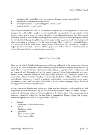 • identifying the potential for losses (e.g. property damage, compensation claims)
• reducing the costs of insurance premiums
• limiting the amount of exposure to public liability claims
• meeting statutory requirements.
These expected benefits could also be used to help determine the audit’s objectives and focus. For
example, an audit could be used to examine specifically an organisation’s exposure to public
liability claims arising from its current activities. In the chemical industry this might mean
examining particular activities to assess the potential for toxic releases into the atmosphere. Within
the construction industry it might mean examining current arrangements for traffic management
when undertaking activities on or near the public highway. Whatever objectives are decided upon,
it is important that the audit should be tailored so that it meets the organisation’s needs for
improvement, is matched to the size of the organisation, and is relevant to the industrial or
commercial sector that the organisation operates within.
TYPES OF SAFETY AUDIT
Many people believe that identifying problems by looking for hazards in the workplace constitutes
an audit, but this is not the case. Hazard-spotting exercises constitute a safety inspection, not an
audit. This is because safety inspections are usually confined to a particular area of a business, and
are concerned with the regular (e.g. weekly, monthly, quarterly) identification of actual workplace
hazards during half hour workplace tours, which often results in a list of remedial actions to be
undertaken within a short time scale (e.g. week, month, etc.). Safety auditing on the other hand is
much broader than this as it usually refers to an independent examination of the whole safety
management system itself that takes between two to five (or more) days depending on the size of
the organisation and the scope of the audit.
At least four types of safety audit exist which, when used in combination, will provide a full and
comprehensive examination of an organisation’s safety management system. Given that an organi-
sation will set strategic, tactical and operational goals to develop its safety culture, a corresponding
three-level framework is offered for the four different types of audit that encompasses the strategic,
tactical and operational levels of an organisation. These are:
• Strategic
Compliance or verification audits
• Tactical
Validation audits
• Operational
Plant technical audits
Site technical audits.
JnqspwjohTbgfuzDvmuvsf qbhf258
Types of Safety Audit
 