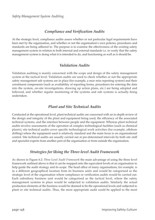 Compliance and Verification Audits
At the strategic level, compliance audits assess whether or not particular legal requirements have
been met by the organisation, and whether or not the organisation’s own policies, procedures and
standards are being adhered to. The purpose is to examine the effectiveness of the existing safety
management system in relation to both internal and external standards i.e. to verify that the safety
management system is doing what it is intended to do, and functioning as well as it should be.
Validation Audits
Validation auditing is mainly concerned with the scope and design of the safety management
system at the tactical level. Validation audits are used to check whether or not the appropriate
safety management sub systems are in place (for example, a near miss reporting system) and their
constituent components (such as availability of reporting forms, procedures for entering the data
into the system, on-site investigations, drawing up action plans, etc.) are being adopted and
followed, and whether regular monitoring of the systems and sub systems is actually being
undertaken.
Plant and Site Technical Audits
Conducted at the operational level, plant technical audits are concerned with an in-depth review of
the design and integrity of the plant and equipment being used, the efficiency of the associated
technical systems, and the interface between people and the equipment. Whereas plant technical
audits involve assessments of the operation of complex technological facilities (such as chemical
plants), site technical audits cover specific technological work activities (for example, offshore
drilling) where the equipment used is relatively standard and the main focus is on organisational
control. Site technical audits are usually carried out at pre-determined intervals by both site staff
and specialist experts from another part of the organisation or from outside the organisation.
Strategies for Using the Three-level Audit Framework
As shown in Figure 6.2: Three Level Audit Framework the main advantage of using the three level
framework outlined above is that it can be mapped onto the equivalent levels of an organisation to
help guide the audit strategy and its scope. The head office of many organisations, for example, is
in a different geographical location from its business units and would be categorised as the
strategic level of the organisation where compliance or verification audits would be carried out.
Each subsidiary business unit would be categorised as the tactical level, where the safety
management systems in place would be subjected to validation audits. Similarly the actual
production elements of the business would be deemed to be the operational levels and subjected to
plant or site technical audits. Thus, the most appropriate audit could be applied to the most
qbhf259 JnqspwjohTbgfuzDvmuvsf
Safety Management System Auditing
 