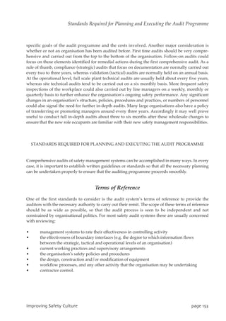 specific goals of the audit programme and the costs involved. Another major consideration is
whether or not an organisation has been audited before. First time audits should be very compre-
hensive and carried out from the top to the bottom of the organisation. Follow-on audits could
focus on those elements identified for remedial actions during the first comprehensive audit. As a
rule of thumb, compliance (strategic) audits that focus on documentation are normally carried out
every two to three years, whereas validation (tactical) audits are normally held on an annual basis.
At the operational level, full scale plant technical audits are usually held about every five years,
whereas site technical audits tend to be carried out on a six monthly basis. More frequent safety
inspections of the workplace could also carried out by line managers on a weekly, monthly or
quarterly basis to further enhance the organisation’s ongoing safety performance. Any significant
changes in an organisation’s structure, policies, procedures and practices, or numbers of personnel
could also signal the need for further in-depth audits. Many large organisations also have a policy
of transferring or promoting managers around every three years. Accordingly it may well prove
useful to conduct full in-depth audits about three to six months after these wholesale changes to
ensure that the new role occupants are familiar with their new safety management responsibilities.
STANDARDS REQUIRED FOR PLANNING AND EXECUTING THE AUDIT PROGRAMME
Comprehensive audits of safety management systems can be accomplished in many ways. In every
case, it is important to establish written guidelines or standards so that all the necessary planning
can be undertaken properly to ensure that the auditing programme proceeds smoothly.
Terms of Reference
One of the first standards to consider is the audit system’s terms of reference to provide the
auditors with the necessary authority to carry out their remit. The scope of these terms of reference
should be as wide as possible, so that the audit process is seen to be independent and not
constrained by organisational politics. For most safety audit systems these are usually concerned
with reviewing:
• management systems to rate their effectiveness in controlling activity
• the effectiveness of boundary interfaces (e.g. the degree to which information flows
between the strategic, tactical and operational levels of an organisation)
• current working practices and supervisory arrangements
• the organisation’s safety policies and procedures
• the design, construction and/or modification of equipment
• workflow processes, and any other activity that the organisation may be undertaking
• contractor control.
JnqspwjohTbgfuzDvmuvsf qbhf264
Standards Required for Planning and Executing the Audit Programme
 