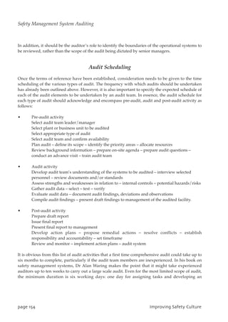 In addition, it should be the auditor’s role to identify the boundaries of the operational systems to
be reviewed, rather than the scope of the audit being dictated by senior managers.
Audit Scheduling
Once the terms of reference have been established, consideration needs to be given to the time
scheduling of the various types of audit. The frequency with which audits should be undertaken
has already been outlined above. However, it is also important to specify the expected schedule of
each of the audit elements to be undertaken by an audit team. In essence, the audit schedule for
each type of audit should acknowledge and encompass pre-audit, audit and post-audit activity as
follows:
• Pre-audit activity
Select audit team leader/manager
Select plant or business unit to be audited
Select appropriate type of audit
Select audit team and confirm availability
Plan audit – define its scope – identify the priority areas – allocate resources
Review background information – prepare on-site agenda – prepare audit questions –
conduct an advance visit – train audit team
• Audit activity
Develop audit team’s understanding of the systems to be audited – interview selected
personnel – review documents and/or standards
Assess strengths and weaknesses in relation to – internal controls – potential hazards/risks
Gather audit data – select – test – verify
Evaluate audit data – document audit findings, deviations and observations
Compile audit findings – present draft findings to management of the audited facility.
• Post-audit activity
Prepare draft report
Issue final report
Present final report to management
Develop action plans – propose remedial actions – resolve conflicts – establish
responsibility and accountability – set timeframe
Review and monitor – implement action plans – audit system
It is obvious from this list of audit activities that a first time comprehensive audit could take up to
six months to complete, particularly if the audit team members are inexperienced. In his book on
safety management systems, Dr Alan Waring makes the point that it might take experienced
auditors up to ten weeks to carry out a large scale audit. Even for the most limited scope of audit,
the minimum duration is six working days: one day for assigning tasks and developing an
qbhf265 JnqspwjohTbgfuzDvmuvsf
Safety Management System Auditing
 