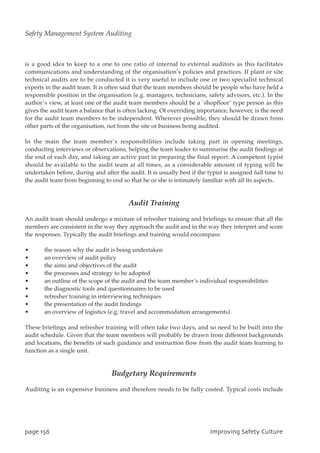 is a good idea to keep to a one to one ratio of internal to external auditors as this facilitates
communications and understanding of the organisation’s policies and practices. If plant or site
technical audits are to be conducted it is very useful to include one or two specialist technical
experts in the audit team. It is often said that the team members should be people who have held a
responsible position in the organisation (e.g. managers, technicians, safety advisors, etc.). In the
author’s view, at least one of the audit team members should be a `shopfloor’ type person as this
gives the audit team a balance that is often lacking. Of overriding importance, however, is the need
for the audit team members to be independent. Wherever possible, they should be drawn from
other parts of the organisation, not from the site or business being audited.
In the main the team member’s responsibilities include taking part in opening meetings,
conducting interviews or observations, helping the team leader to summarise the audit findings at
the end of each day, and taking an active part in preparing the final report. A competent typist
should be available to the audit team at all times, as a considerable amount of typing will be
undertaken before, during and after the audit. It is usually best if the typist is assigned full time to
the audit team from beginning to end so that he or she is intimately familiar with all its aspects.
Audit Training
An audit team should undergo a mixture of refresher training and briefings to ensure that all the
members are consistent in the way they approach the audit and in the way they interpret and score
the responses. Typically the audit briefings and training would encompass:
• the reason why the audit is being undertaken
• an overview of audit policy
• the aims and objectives of the audit
• the processes and strategy to be adopted
• an outline of the scope of the audit and the team member’s individual responsibilities
• the diagnostic tools and questionnaires to be used
• refresher training in interviewing techniques
• the presentation of the audit findings
• an overview of logistics (e.g. travel and accommodation arrangements).
These briefings and refresher training will often take two days, and so need to be built into the
audit schedule. Given that the team members will probably be drawn from different backgrounds
and locations, the benefits of such guidance and instruction flow from the audit team learning to
function as a single unit.
Budgetary Requirements
Auditing is an expensive business and therefore needs to be fully costed. Typical costs include
qbhf267 JnqspwjohTbgfuzDvmuvsf
Safety Management System Auditing
 