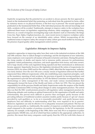Implicitly recognising that the potential for an accident is always present, the first approach is
based on the fundamental belief that protecting an individual from the potential for harm, either
by statutory means or via physical barriers, is the best way to proceed. The second approach is
predicated on the fundamental belief that, if the individual possesses the relevant knowledge and
skills, accidents will be avoided. Traditionally, attempts to improve safety in the workplace have
addressed these issues via legislation, engineering solutions, safety campaigns or safety training.
However, as a result of inquiries investigating large-scale disasters such as Chernobyl, the Kings
Cross fire, Piper Alpha, Clapham Junction, etc., more recent moves to improve workplace safety
have focused on the concept of an identifiable safety culture. Whilst incorporating all the
traditional routes to improve safety, the concept of safety culture goes much further by focusing on
the presence of good quality safety management control systems.
Legislative Attempts to Improve Safety
Legislative approaches to improving safety have their roots in the industrial revolution of the 18th
and 19th centuries. Due to radical changes in technology and the development of new industries,
many employees were exposed to all manner of hazards in factories and mines. During this period,
the rising number of deaths and injuries led to immense public pressure for parliamentary
regulation. Initial parliamentary reluctance, and much opposition from factory and mine owners,
led to large chunks of this early legislation being repealed and then reintroduced as deficiencies
became apparent. Importantly, however, this legislation introduced the notion of inspectorates for
factories (1833), for mines (1842) and for the railways (1840), albeit that the inspectorates’ authority
was fairly limited. Over the next 100 years a steady stream of legislation followed that further
empowered these different inspectorates while also establishing many important principles, such
as the mandatory reporting of fatal accidents, the provision of guards for moving machinery and
the requirement to provide first-aid facilities. In 1972 the Robens Committee investigated the many
shortcomings in safety management of the time, and made various recommendations that
subsequently formed the basis of the Health and Safety at Work Act 1974. This Act placed the
responsibility for all the previous Health and Safety Inspectorates under the auspices of the Health
and Safety Commission (HSC) to bring about changes in safety management practices. The central
idea was that the HSC would promote proactive self-regulatory safety management practices by
influencing attitudes and creating an optimal framework for the organisation of health and safety.
Unfortunately, this proved more difficult in practice than envisaged: partly because of the
pervading influence of traditional accident causation models; partly because of `get out’ clauses
provided by such qualifiers as `as far as is reasonably practicable’; and, partly because many
employers had real difficulty in understanding what they were required to do in practice.
Moreover, legislation can only be effective if it is adequately resourced and policed. This has not
always proven possible as, traditionally, the number of inspectors available has been relatively
small compared to the number of premises covered by the legislation. In the UK construction
industry, for example, at the beginning of the 1990s, there were only 90 or so inspectors to police
approximately 100,000 sites, not all of which had been notified to the appropriate authorities. In
practice, this meant that many companies could openly flout the 1974 Act with little chance of
qbhf5 JnqspwjohTbgfuzDvmuvsf
The Evolution of the Concept of Safety Culture
 