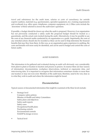 travel and subsistence for the audit team, salaries or costs of consultancy for outside
experts/auditors, materials (e.g. questionnaires, specialist equipment, etc.), training requirements
and overheads (e.g. office space, telephones, computer equipment, etc.). Other costs include the
`downtime’ of those selected to answer the audit team’s questions.
If possible, a budget should be drawn up when the audit is proposed. However, if an organisation
has not previously conducted a safety audit the proposed budget should be treated as a
guesstimate, and the actual costs tracked during the audit. Alternatively, it may be possible to use
the costs of any financial audits conducted by an organisation as a guide. Importantly, the costs of
any remedial actions should also be recorded as these can be used to help determine the financial
benefits that may flow from them. In this way, as an organisation gains experience in auditing, the
costs and benefits will more easily be identified, and can be used to budget and control the costs of
future audits.
AUDIT ELEMENTS
The information to be gathered and evaluated during an audit will obviously vary considerably
from plant to plant or location to location and process to process. In essence there are four sources
of information: documentation, workplace observations, technical or ergonomic data, and
interviewing data. It is important to recognise that information sometimes resides in more than
one location or may not even exist. Members of the audit team, therefore, need to be very clear as
to what they wish to audit and where the information might be found.
Documentation
Typical sources of documented information that might be examined at the three levels include:
• Strategic level
Company safety policies
Minutes of Health and Safety Committees
Safety plans and objectives
Safety audit reports
Safety cases
Occupational health plans
Purchasing controls
Environmental controls
HAZOP  design reviews
• Tactical level
JnqspwjohTbgfuzDvmuvsf qbhf268
Audit Elements
 
